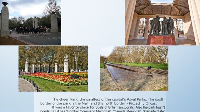 The Green Park, the smallest of the capital's Royal Parks. The south border of the park is the Mall, and the north border – Piccadilly Circus. It was a favorite place for duels of British aristocrats. Also the park hasn’t ponds. But it has “Bomber Command Memorial”, “Canada Memorial”, “Canada Gate” and “ Memorial Gates”.
