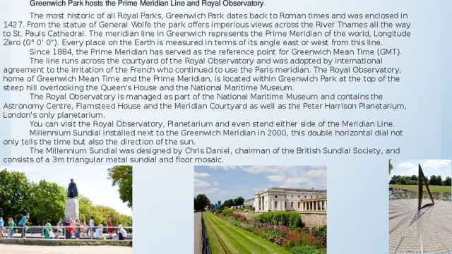 Greenwich Park hosts the Prime Meridian Line and Royal Observatory . The most historic of all Royal Parks, Greenwich Park dates back to Roman times and was enclosed in 1427. From the statue of General Wolfe the park offers imperious views across the River Thames all the way to St. Pauls Cathedral.  The meridian line in Greenwich represents the Prime Meridian of the world, Longitude Zero (0° 0' 0