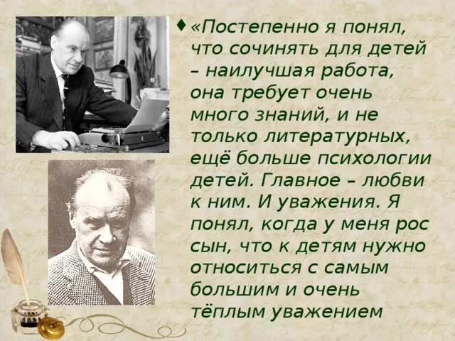 «Постепенно я понял, что сочинять для детей – наилучшая работа, она требует очень много знаний, и не только литературных, ещё больше психологии детей. Главное – любви к ним. И уважения. Я понял, когда у меня рос сын, что к детям нужно относиться с самым большим и очень тёплым уважением