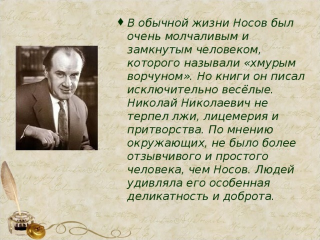 В обычной жизни Носов был очень молчаливым и замкнутым человеком, которого называли «хмурым ворчуном». Но книги он писал исключительно весёлые. Николай Николаевич не терпел лжи, лицемерия и притворства. По мнению окружающих, не было более отзывчивого и простого человека, чем Носов. Людей удивляла его особенная деликатность и доброта.