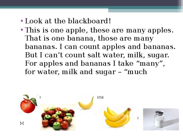 Look at the blackboard! This is one apple, these are many apples. That is one banana, those are many bananas. I can count apples and bananas. But I can’t count salt water, milk, sugar. For apples and bananas I take “many”, for water, milk and sugar – “much