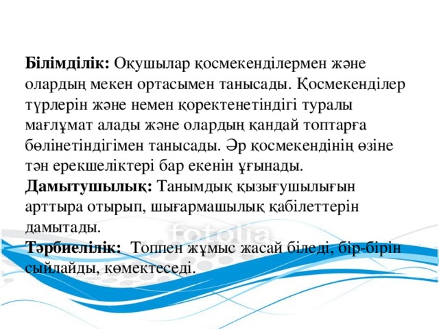 Білімділік: Оқушылар қосмекенділермен және олардың мекен ортасымен танысады. Қосмекенділер түрлерін және немен қоректенетіндігі туралы мағлұмат алады және олардың қандай топтарға бөлінетіндігімен танысады. Әр қосмекендінің өзіне тән ерекшеліктері бар екенін ұғынады. Дамытушылық: Танымдық қызығушылығын арттыра отырып, шығармашылық қабілеттерін дамытады. Тәрбиелілік: Топпен жұмыс жасай біледі, бір-бірін сыйлайды, көмектеседі.