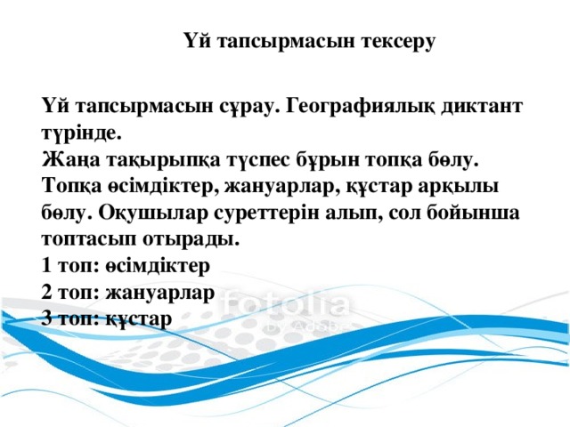 Үй тапсырмасын тексеру Үй тапсырмасын сұрау. Географиялық диктант түрінде. Жаңа тақырыпқа түспес бұрын топқа бөлу. Топқа өсімдіктер, жануарлар, құстар арқылы бөлу. Оқушылар суреттерін алып, сол бойынша топтасып отырады. 1 топ: өсімдіктер 2 топ: жануарлар 3 топ: құстар