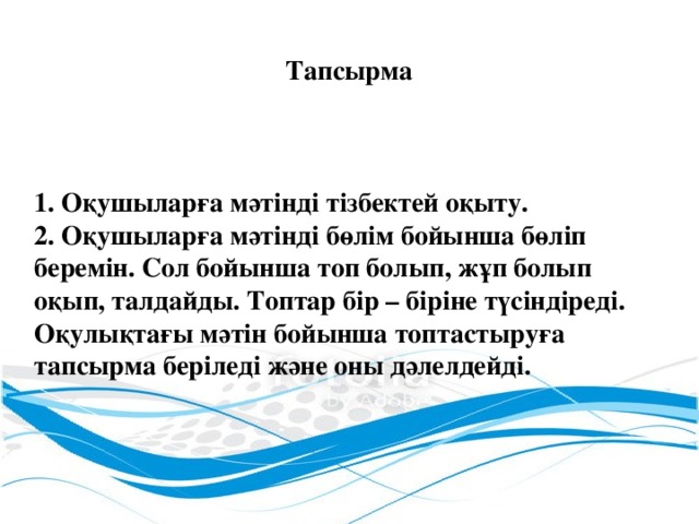 Тапсырма 1. Оқушыларға мәтінді тізбектей оқыту. 2. Оқушыларға мәтінді бөлім бойынша бөліп беремін. Сол бойынша топ болып, жұп болып оқып, талдайды. Топтар бір – біріне түсіндіреді. Оқулықтағы мәтін бойынша топтастыруға тапсырма беріледі және оны дәлелдейді.