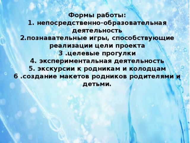 Формы работы:  1. непосредственно-образовательная деятельность  2.познавательные игры, способствующие реализации цели проекта  3 .целевые прогулки  4. экспериментальная деятельность  5. экскурсии к родникам и колодцам  6 .создание макетов родников родителями и детьми.