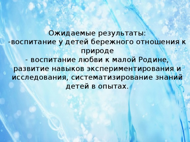 Ожидаемые результаты:  -воспитание у детей бережного отношения к природе  - воспитание любви к малой Родине,  развитие навыков экспериментирования и исследования, систематизирование знаний детей в опытах.