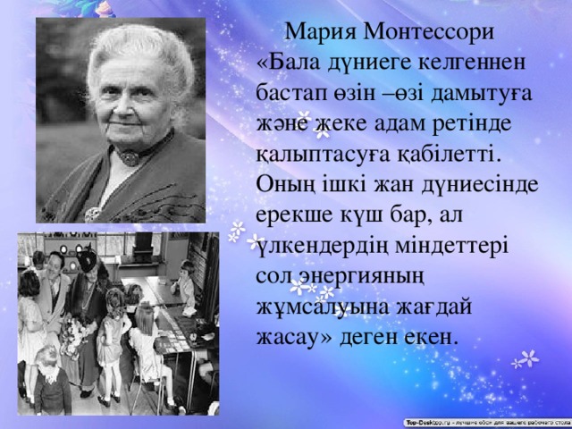 Мария Монтессори «Бала дүниеге келгеннен бастап өзін –өзі дамытуға және жеке адам ретінде қалыптасуға қабілетті. Оның ішкі жан дүниесінде ерекше күш бар, ал үлкендердің міндеттері сол энергияның жұмсалуына жағдай жасау» деген екен.