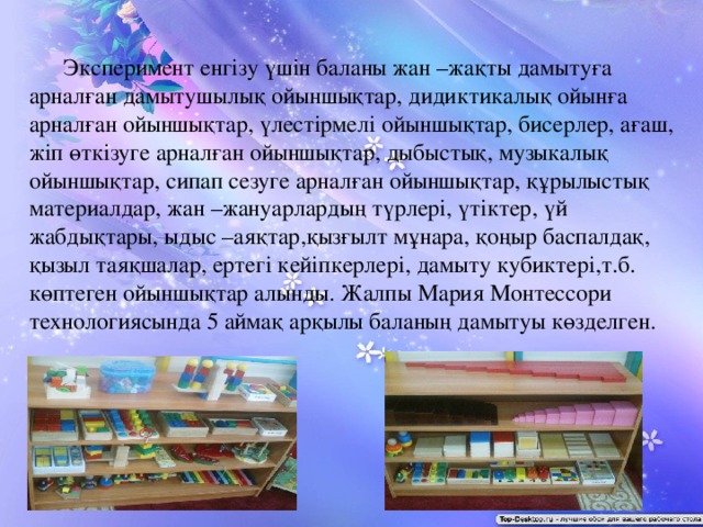 Эксперимент енгізу үшін баланы жан –жақты дамытуға арналған дамытушылық ойыншықтар, дидиктикалық ойынға арналған ойыншықтар, үлестірмелі ойыншықтар, бисерлер, ағаш, жіп өткізуге арналған ойыншықтар, дыбыстық, музыкалық ойыншықтар, сипап сезуге арналған ойыншықтар, құрылыстық материалдар, жан –жануарлардың түрлері, үтіктер, үй жабдықтары, ыдыс –аяқтар,қызғылт мұнара, қоңыр баспалдақ, қызыл таяқшалар, ертегі кейіпкерлері, дамыту кубиктері,т.б. көптеген ойыншықтар алынды. Жалпы Мария Монтессори технологиясында 5 аймақ арқылы баланың дамытуы көзделген.