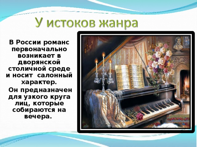 В России романс первоначально возникает в дворянской столичной среде и носит салонный характер.  Он предназначен для узкого круга лиц, которые собираются на вечера.