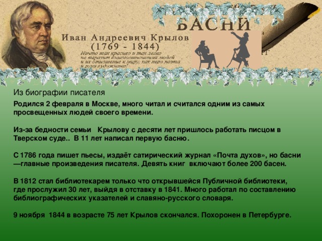 Иван Андреевич Крылов Из биографии писателя Родился 2 февраля в Москве, много читал и считался одним из самых просвещенных людей своего времени.  Из-за бедности семьи Крылову с десяти лет пришлось работать писцом в Тверском суде.. В 11 лет написал первую басню.  С 1786 года пишет пьесы, издаёт сатирический журнал «Почта духов», но басни—главные произведения писателя. Девять книг включают более 200 басен.  В 1812 стал библиотекарем только что открывшейся Публичной библиотеки, где прослужил 30 лет, выйдя в отставку в 1841. Много работал по составлению библиографических указателей и славяно-русского словаря.  9 ноября 1844 в возрасте 75 лет Крылов скончался. Похоронен в Петербурге.