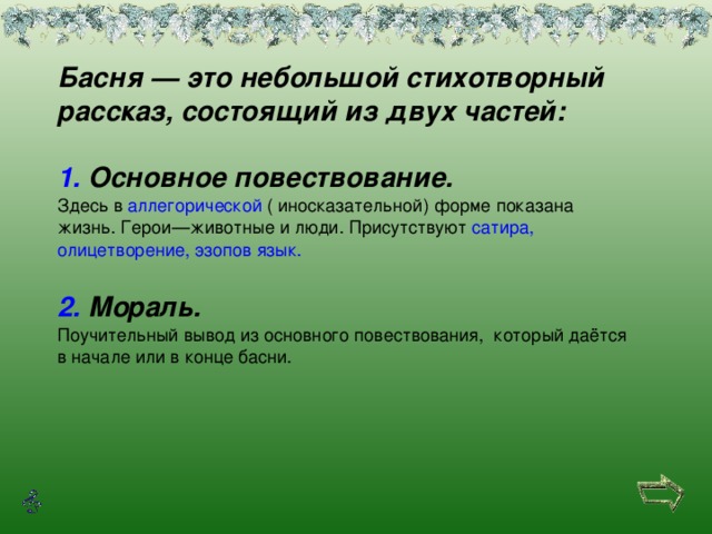 Басня — это небольшой стихотворный рассказ, состоящий из двух частей:  1. Основное повествование. Здесь в аллегорической ( иносказательной) форме показана жизнь. Герои—животные и люди. Присутствуют сатира ,  олицетворение , эзопов  язык .  2. Мораль. Поучительный вывод из основного повествования, который даётся в начале или в конце басни.