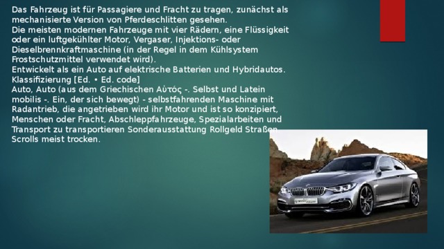 Das Fahrzeug ist für Passagiere und Fracht zu tragen, zunächst als mechanisierte Version von Pferdeschlitten gesehen. Die meisten modernen Fahrzeuge mit vier Rädern, eine Flüssigkeit oder ein luftgekühlter Motor, Vergaser, Injektions- oder Dieselbrennkraftmaschine (in der Regel in dem Kühlsystem Frostschutzmittel verwendet wird). Entwickelt als ein Auto auf elektrische Batterien und Hybridautos. Klassifizierung [Ed. • Ed. code] Auto, Auto (aus dem Griechischen Αὐτός -. Selbst und Latein mobilis -. Ein, der sich bewegt) - selbstfahrenden Maschine mit Radantrieb, die angetrieben wird ihr Motor und ist so konzipiert, Menschen oder Fracht, Abschleppfahrzeuge, Spezialarbeiten und Transport zu transportieren Sonderausstattung Rollgeld Straßen. Scrolls meist trocken.