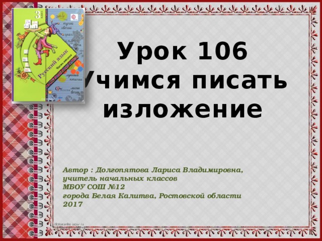 Урок 106 Учимся писать изложение Автор : Долгопятова Лариса Владимировна, учитель начальных классов МБОУ СОШ №12 города Белая Калитва, Ростовской области 2017