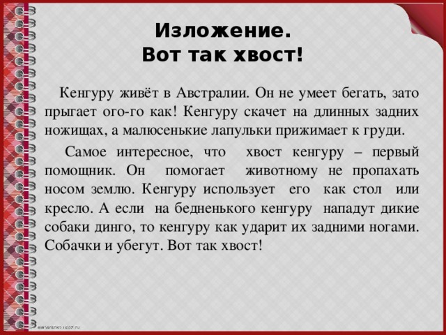 Изложение.  Вот так хвост!  Кенгуру живёт в Австралии. Он не умеет бегать, зато прыгает ого-го как! Кенгуру скачет на длинных задних ножищах, а малюсенькие лапульки прижимает к груди.  Самое интересное, что хвост кенгуру – первый помощник. Он помогает животному не пропахать носом землю. Кенгуру использует его как стол или кресло. А если на бедненького кенгуру нападут дикие собаки динго, то кенгуру как ударит их задними ногами. Собачки и убегут. Вот так хвост!