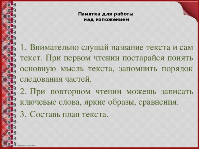 Памятка для работы  над изложением 1.  Внимательно слушай название текста и сам текст. При первом чтении постарайся понять основную мысль текста, запомнить порядок следования частей. 2.  При повторном чтении можешь записать ключевые слова, яркие образы, сравнения. 3.  Составь план текста.