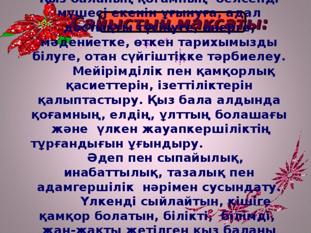 Қыз баланың қоғамның белсенді мүшесі екенін ұғынуға, адал достықты түсінуге, өнерге, мәдениетке, өткен тарихымызды білуге, отан сүйгіштікке тәрбиелеу.  Мейірімділік пен қамқорлық қасиеттерін, ізеттіліктерін қалыптастыру. Қыз бала алдында қоғамның, елдің, ұлттың болашағы және үлкен жауапкершіліктің тұрғандығын ұғындыру. Әдеп пен сыпайылық, инабаттылық, тазалық пен адамгершілік нәрімен сусындату.  Үлкенді сыйлайтын, кішіге қамқор болатын, білікті, білімді, жан-жақты жетілген қыз баланы тәрбиелеу. Сайыстың мақсаты: