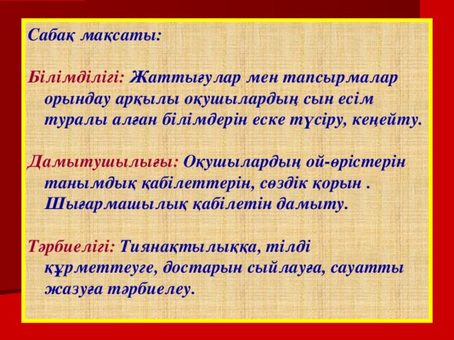 Сабақ мақсаты:  Білімділігі: Жаттығулар мен тапсырмалар орындау арқылы оқушылардың сын есім туралы алған білімдерін еске түсіру, кеңейту.  Дамытушылығы: Оқушылардың ой-өрістерін танымдық қабілеттерін, сөздік қорын . Шығармашылық қабілетін дамыту.  Тәрбиелігі: Тиянақтылыққа, тілді құрметтеуге, достарын сыйлауға, сауатты жазуға тәрбиелеу.