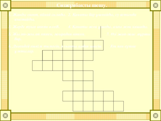Сөзжұмбақты шешу. 1. Жанды сағат, айқай салады. 2. Қанаты бар ұшпайды, су астында қыстайды. 3. Жерде туып көкте өледі. 4. Қанаты жоқ ұшады, аяғы жоқ қашады. 5. Жылт-жылт еткен, жырадан өткен. 7. Өзі жап-жас мұрты бар, 6. Дегендей ешкім тимесін, алыпты қадап инесін. Ет пен сүтке ұмтылар.