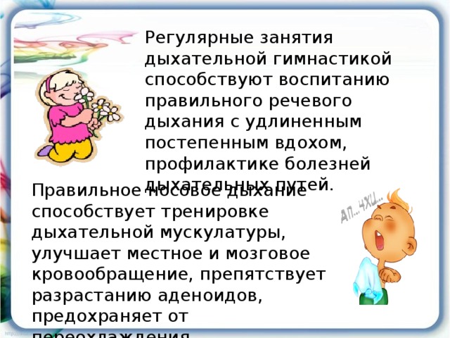 Регулярные занятия дыхательной гимнастикой способствуют воспитанию правильного речевого дыхания с удлиненным постепенным вдохом, профилактике болезней дыхательных путей. Правильное носовое дыхание способствует тренировке дыхательной мускулатуры, улучшает местное и мозговое кровообращение, препятствует разрастанию аденоидов, предохраняет от переохлаждения.