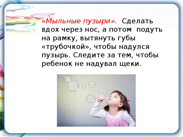 «Мыльные пузыри». Сделать вдох через нос, а потом подуть на рамку, вытянуть губы «трубочкой», чтобы надулся пузырь. Следите за тем, чтобы ребенок не надувал щеки.