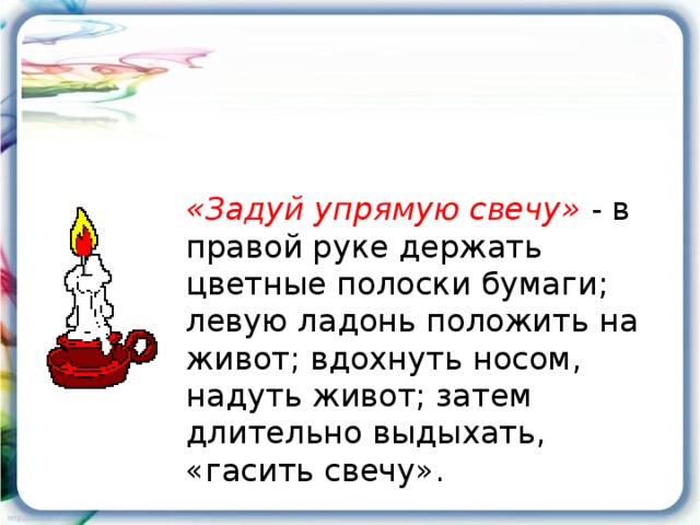 «Задуй упрямую свечу» - в правой руке держать цветные полоски бумаги; левую ладонь положить на живот; вдохнуть носом, надуть живот; затем длительно выдыхать, «гасить свечу».