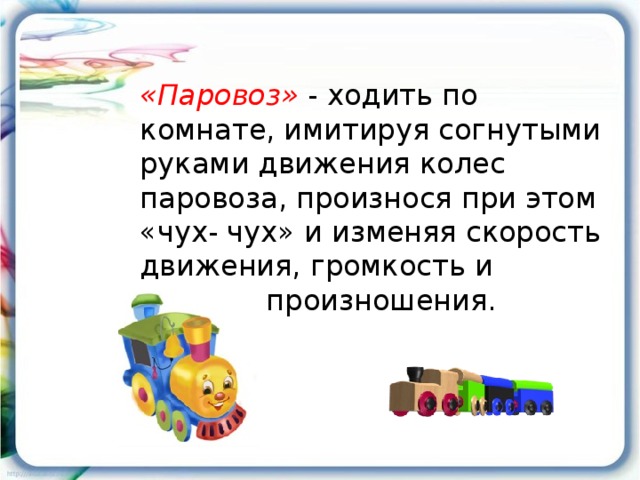 «Паровоз» - ходить по комнате, имитируя согнутыми руками движения колес паровоза, произнося при этом «чух- чух» и изменяя скорость движения, громкость и частоту произношения.