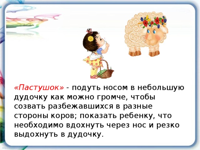 «Пастушок» - подуть носом в небольшую дудочку как можно громче, чтобы созвать разбежавшихся в разные стороны коров; показать ребенку, что необходимо вдохнуть через нос и резко выдохнуть в дудочку.