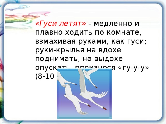 «Гуси летят» - медленно и плавно ходить по комнате, взмахивая руками, как гуси; руки-крылья на вдохе поднимать, на выдохе опускать, произнося «гу-у-у» (8-10 раз).