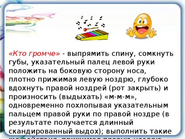 «Кто громче» - выпрямить спину, сомкнуть губы, указательный палец левой руки положить на боковую сторону носа, плотно прижимая левую ноздрю, глубоко вдохнуть правой ноздрей (рот закрыть) и произносить (выдыхать) «м-м-м», одновременно похлопывая указательным пальцем правой руки по правой ноздре (в результате получается длинный скандированный выдох); выполнить такие же действия, прижимая правую ноздрю.