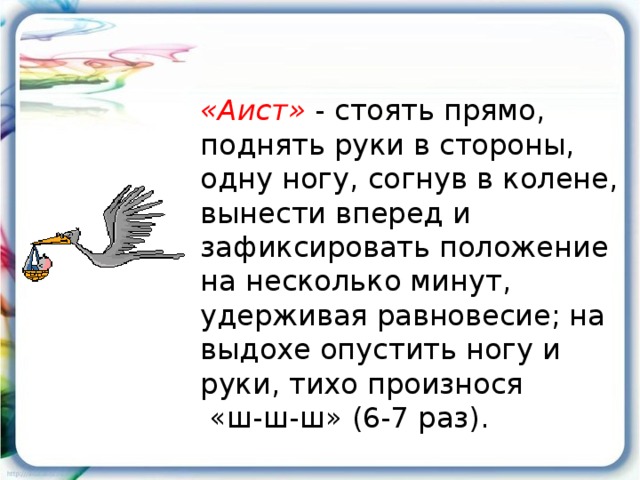 «Аист» - стоять прямо, поднять руки в стороны, одну ногу, согнув в колене, вынести вперед и зафиксировать положение на несколько минут, удерживая равновесие; на выдохе опустить ногу и руки, тихо произнося  «ш-ш-ш» (6-7 раз).