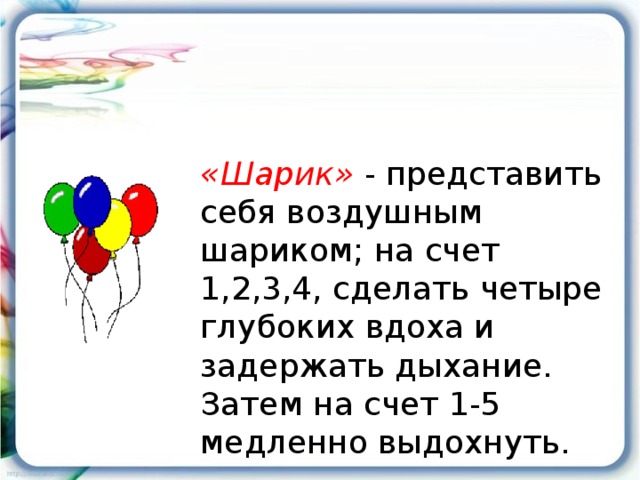 «Шарик» - представить себя воздушным шариком; на счет 1,2,3,4, сделать четыре глубоких вдоха и задержать дыхание. Затем на счет 1-5 медленно выдохнуть.