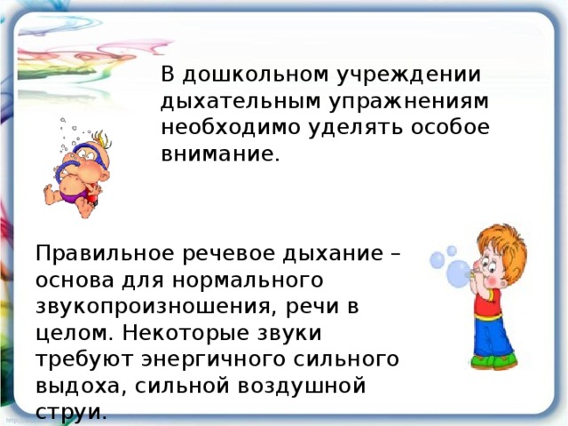 В дошкольном учреждении дыхательным упражнениям необходимо уделять особое внимание. Правильное речевое дыхание – основа для нормального звукопроизношения, речи в целом. Некоторые звуки требуют энергичного сильного выдоха, сильной воздушной струи.