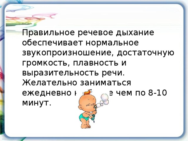 Правильное речевое дыхание обеспечивает нормальное звукопроизношение, достаточную громкость, плавность и выразительность речи. Желательно заниматься ежедневно не более чем по 8-10 минут.