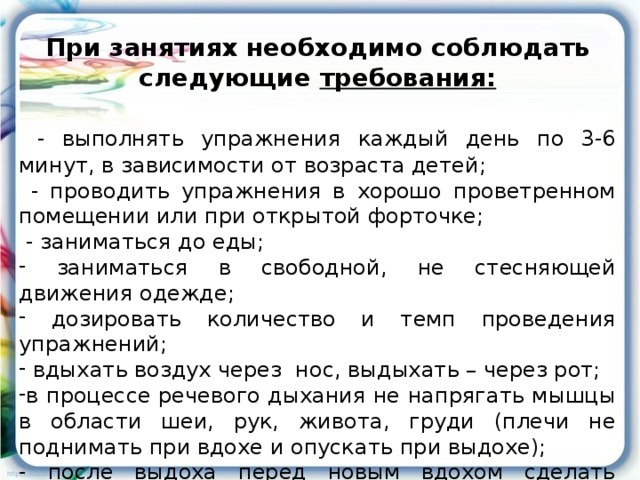 При занятиях необходимо соблюдать следующие требования:   - выполнять упражнения каждый день по 3-6 минут, в зависимости от возраста детей;  - проводить упражнения в хорошо проветренном помещении или при открытой форточке;  - заниматься до еды;  заниматься в свободной, не стесняющей движения одежде;  дозировать количество и темп проведения упражнений;  вдыхать воздух через нос, выдыхать – через рот; в процессе речевого дыхания не напрягать мышцы в области шеи, рук, живота, груди (плечи не поднимать при вдохе и опускать при выдохе); - после выдоха перед новым вдохом сделать остановку на 2-3 секунды.