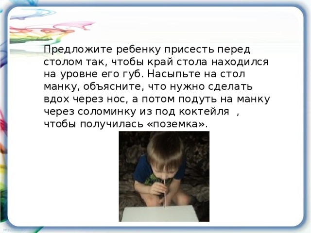 Предложите ребенку присесть перед столом так, чтобы край стола находился на уровне его губ. Насыпьте на стол манку, объясните, что нужно сделать вдох через нос, а потом подуть на манку через соломинку из под коктейля , чтобы получилась «поземка».