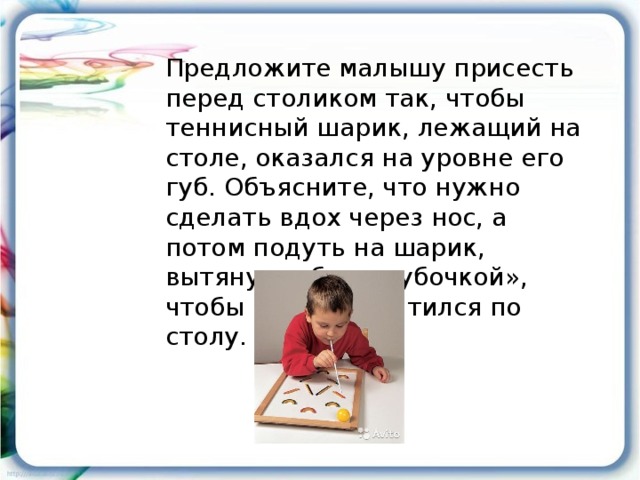 Предложите малышу присесть перед столиком так, чтобы теннисный шарик, лежащий на столе, оказался на уровне его губ. Объясните, что нужно сделать вдох через нос, а потом подуть на шарик, вытянув губы «трубочкой», чтобы шарик покатился по столу.