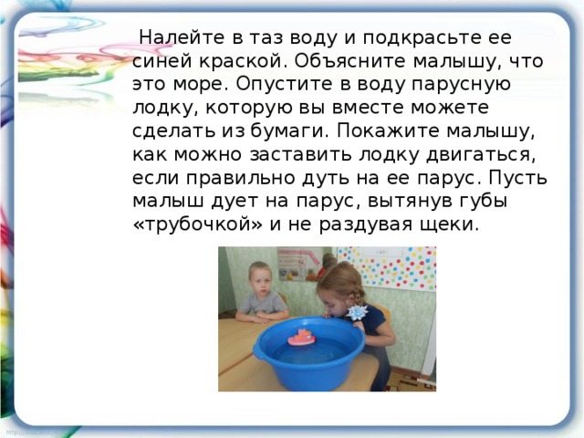 Налейте в таз воду и подкрасьте ее синей краской. Объясните малышу, что это море. Опустите в воду парусную лодку, которую вы вместе можете сделать из бумаги. Покажите малышу, как можно заставить лодку двигаться, если правильно дуть на ее парус. Пусть малыш дует на парус, вытянув губы «трубочкой» и не раздувая щеки.