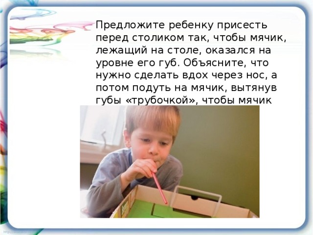 Предложите ребенку присесть перед столиком так, чтобы мячик, лежащий на столе, оказался на уровне его губ. Объясните, что нужно сделать вдох через нос, а потом подуть на мячик, вытянув губы «трубочкой», чтобы мячик закатился в ворота.