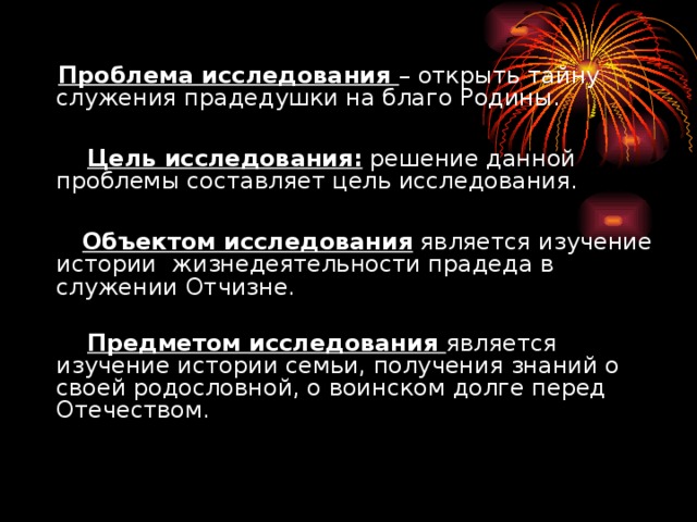 Проблема исследования – открыть тайну служения прадедушки на благо Родины.  Цель исследования: решение данной проблемы составляет цель исследования.  Объектом исследования является изучение истории жизнедеятельности прадеда в служении Отчизне.   Предметом исследования является изучение истории семьи, получения знаний о своей родословной, о воинском долге перед Отечеством.