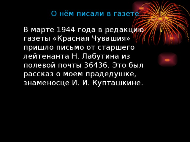 О нём писали  в газете  В марте 1944 года в редакцию газеты «Красная Чувашия» пришло письмо от старшего лейтенанта Н. Лабутина из полевой почты 36436. Это был рассказ о моем прадедушке, знаменосце И. И. Купташкине.