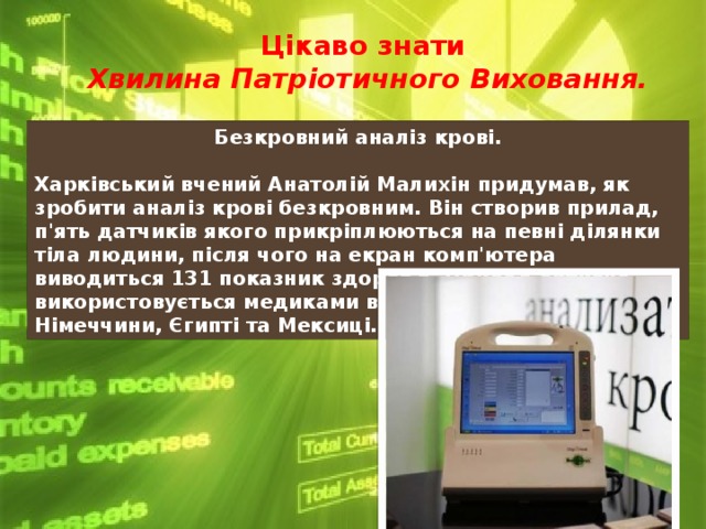 Цікаво знати  Хвилина Патріотичного Виховання. Безкровний аналіз крові.  Харківський вчений Анатолій Малихін придумав, як зробити аналіз крові безкровним. Він створив прилад, п'ять датчиків якого прикріплюються на певні ділянки тіла людини, після чого на екран комп'ютера виводиться 131 показник здоров'я. Прилад активно використовується медиками в Китаї, Саудівській Аравії, Німеччини, Єгипті та Мексиці.