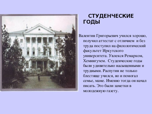 СТУДЕНЧЕСКИЕ ГОДЫ   Валентин Григорьевич учился хорошо, получил аттестат с отличием и без труда поступил на филологический факультет Иркутского университета. Увлекся Ремарком, Хемингуэем. Студенческие годы были удивительно насыщенными и трудными. Распутин не только блестяще учился, но и помогал семье, маме. Именно тогда он начал писать. Это были заметки в молодежную газету.