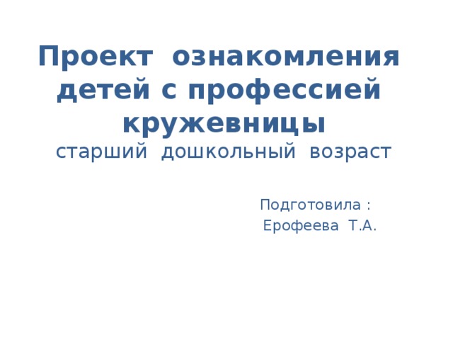 Проект ознакомления детей с профессией кружевницы  старший дошкольный возраст  Подготовила :  Ерофеева Т.А.