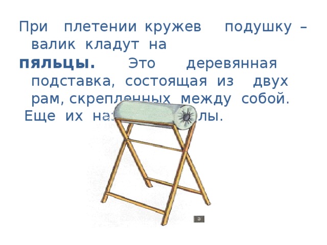 При плетении кружев подушку – валик кладут на пяльцы. Это деревянная подставка, состоящая из двух рам, скрепленных между собой.  Еще их называют козлы.