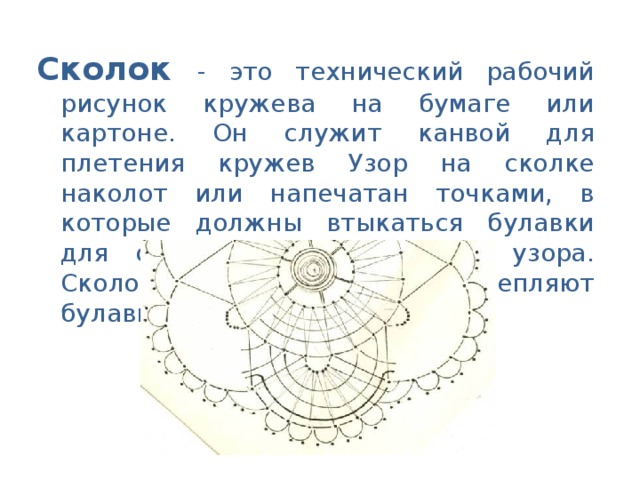 Сколок - это технический рабочий рисунок кружева на бумаге или картоне. Он служит канвой для плетения кружев Узор на сколке наколот или напечатан точками, в которые должны втыкаться булавки для образования кружевного узора. Сколок плотно прикрепляют булавками к подушке