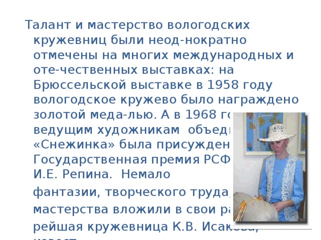 Талант и мастерство вологодских кружевниц были неод-нократно отмечены на многих международных и оте-чественных выставках: на Брюссельской выставке в 1958 году вологодское кружево было награждено золотой меда-лью. А в 1968 году ведущим художникам объединения «Снежинка» была присуждена Государственная премия РСФСР имени И.Е. Репина. Немало  фантазии, творческого труда, высокого  мастерства вложили в свои работы ста-  рейшая кружевница К.В. Исакова, извест-  ные мастера своего дела Э.Я. Хумала,  В.В. Сибирцева и др. Многие их произведе-  ния хранятся в крупнейших музеях страны .