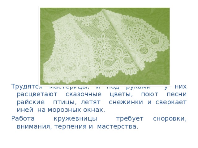 Трудятся мастерицы, и под руками у них расцветают сказочные цветы, поют песни райские птицы, летят снежинки и сверкает иней на морозных окнах. Работа кружевницы требует сноровки, внимания, терпения и мастерства.