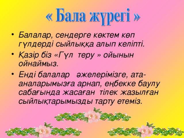 Балалар, сендерге көктем көп гүлдерді сыйлыққа алып келіпті. Қазір біз «Гүл теру » ойынын ойнаймыз. Енді балалар әжелерімізге, ата-аналарымызға арнап, еңбекке баулу сабағында жасаған тілек жазылған сыйлықтарымызды тарту етеміз.