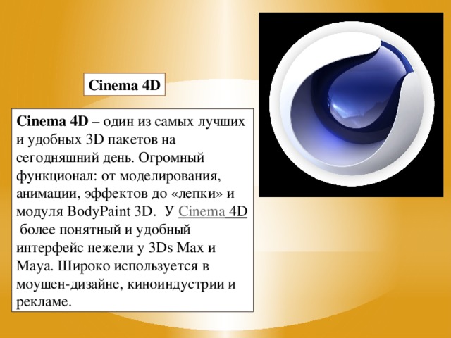 Cinema 4D Cinema 4D  – один из самых лучших и удобных 3D пакетов на сегодняшний день. Огромный функционал: от моделирования, анимации, эффектов до «лепки» и модуля BodyPaint 3D.  У  Cinema 4D  более понятный и удобный интерфейс нежели у 3Ds Max и Maya. Широко используется в моушен-дизайне, киноиндустрии и рекламе.