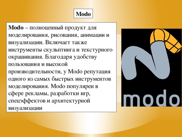 Modo Modo  – полноценный продукт для моделирования, рисования, анимации и визуализации. Включает также инструменты скульптинга и текстурного окрашивания. Благодаря удобству пользования и высокой производительности, у Modo репутация одного из самых быстрых инструментов моделирования. Modo популярен в сфере рекламы, разработки игр, спецэффектов и архитектурной визуализации
